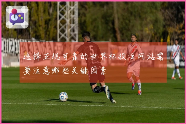 选择正规可靠的世界杯投注网站需要注意哪些关键因素